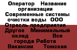 Оператор › Название организации ­ Современные системы очистки воды, ООО › Отрасль предприятия ­ Другое › Минимальный оклад ­ 15 000 - Все города Работа » Вакансии   . Томская обл.,Кедровый г.